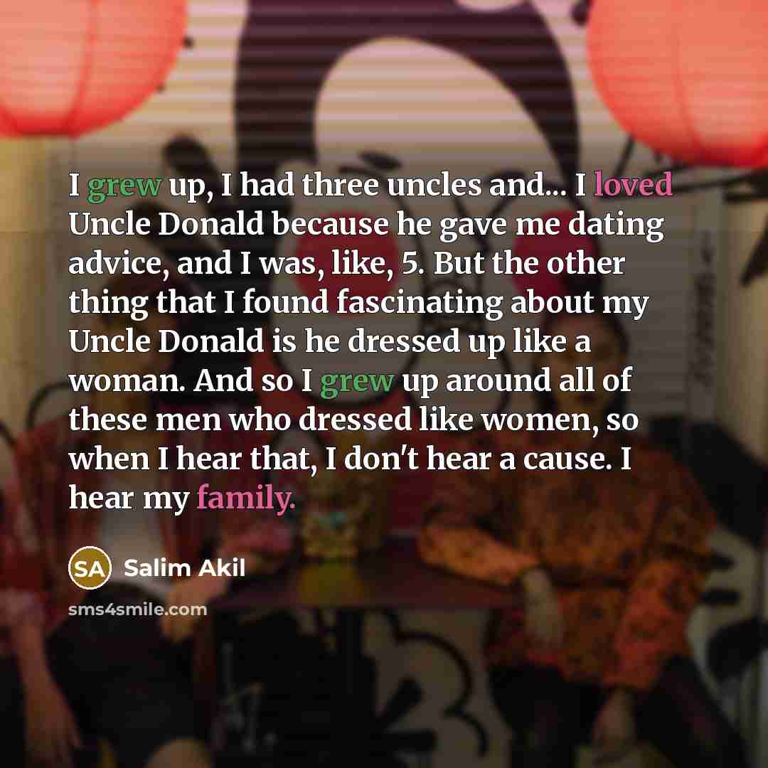 “I grew up, I had three uncles and... I loved Uncle Donald because he gave me dating advice, and I was, like, 5. But the other thing that I found fascinating about my Uncle Donald is he dressed up like a woman. And so I grew up around all of these men who dressed like women, so when I hear that, I…” quote by Salim Akil