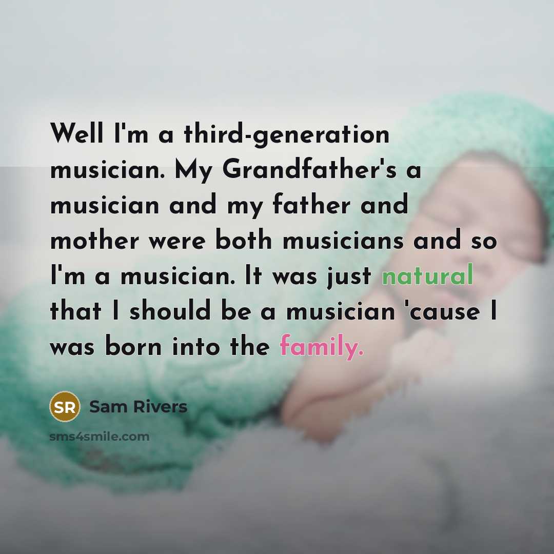 “Well I'm a third-generation musician. My Grandfather's a musician and my father and mother were both musicians and so I'm a musician. It was just natural that I should be a musician 'cause I was born into the family.” quote by Sam Rivers