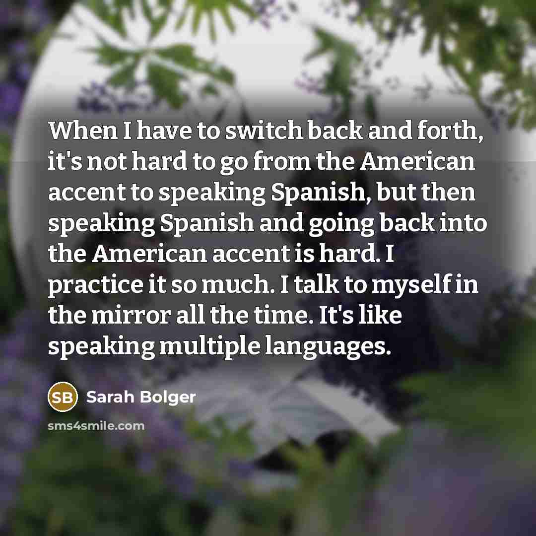 “When I have to switch back and forth, it's not hard to go from the American accent to speaking Spanish, but then speaking Spanish and going back into the American accent is hard. I practice it so much. I talk to myself in the mirror all the time. It's like speaking multiple languages.” quote by Sarah Bolger