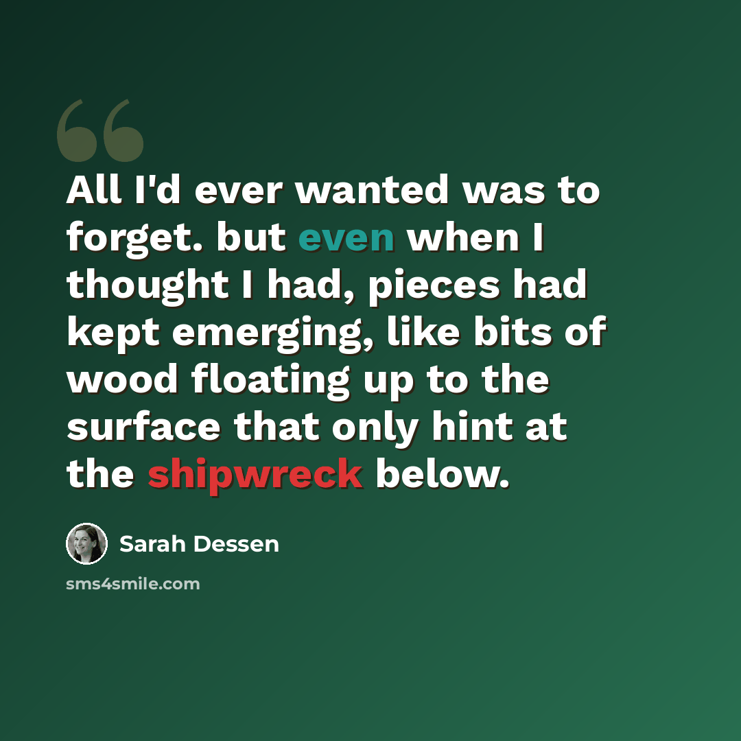 “All I'd ever wanted was to forget. but even when I thought I had, pieces had kept emerging, like bits of wood floating up to the surface that only hint at the shipwreck below.” quote by Sarah Dessen