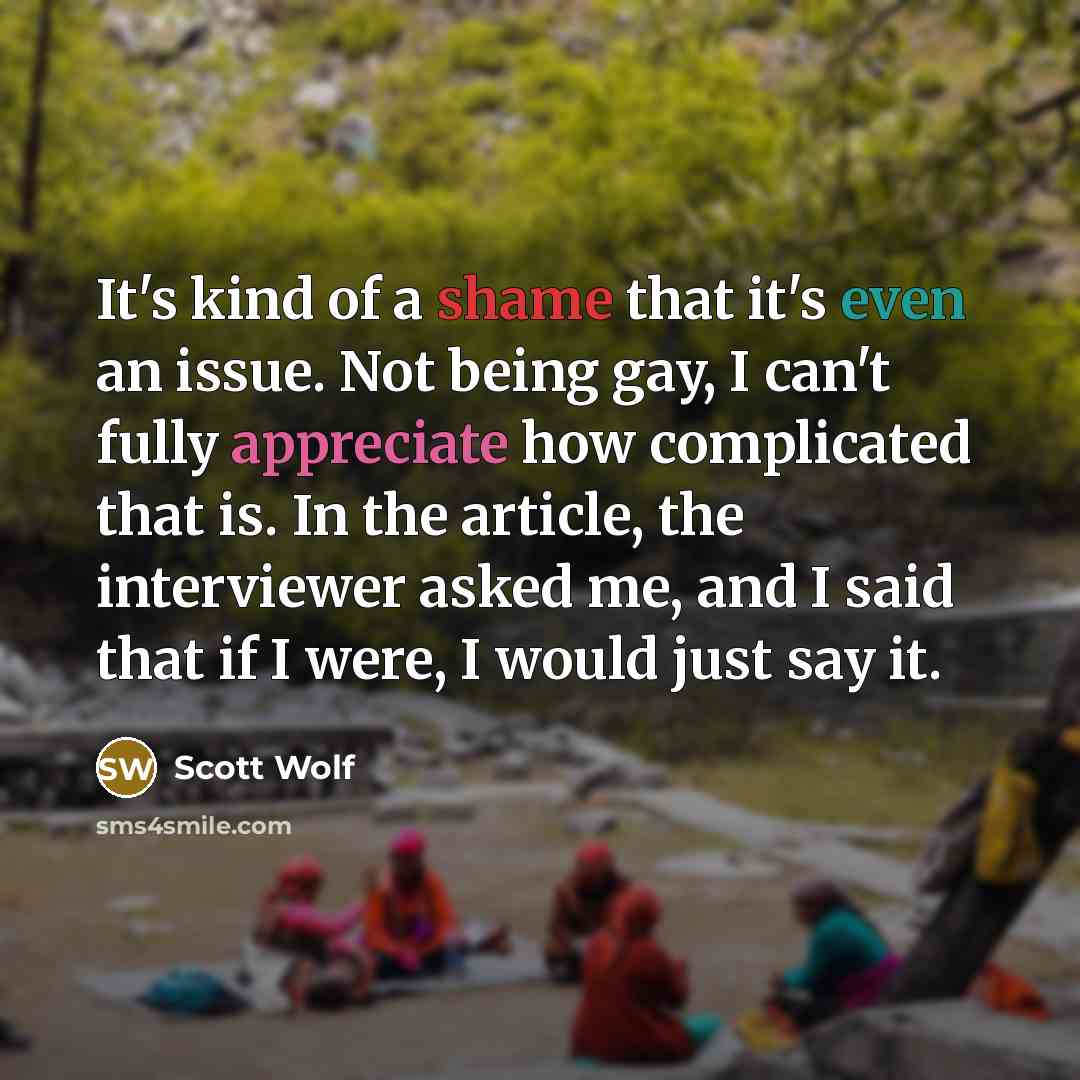 “It's kind of a shame that it's even an issue. Not being gay, I can't fully appreciate how complicated that is. In the article, the interviewer asked me, and I said that if I were, I would just say it.” quote by Scott Wolf