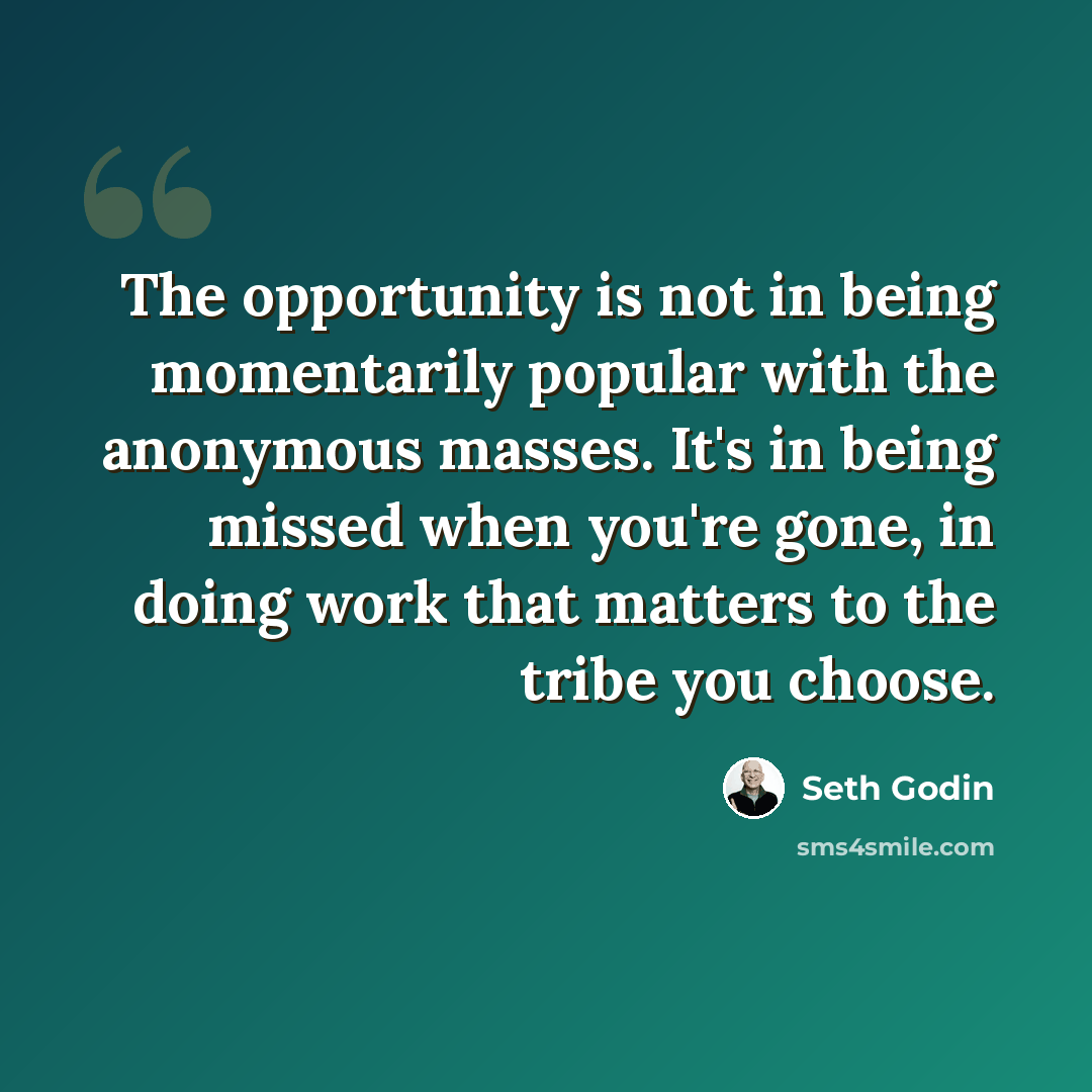 “The opportunity is not in being momentarily popular with the anonymous masses. It's in being missed when you're gone, in doing work that matters to the tribe you choose.” quote by Seth Godin