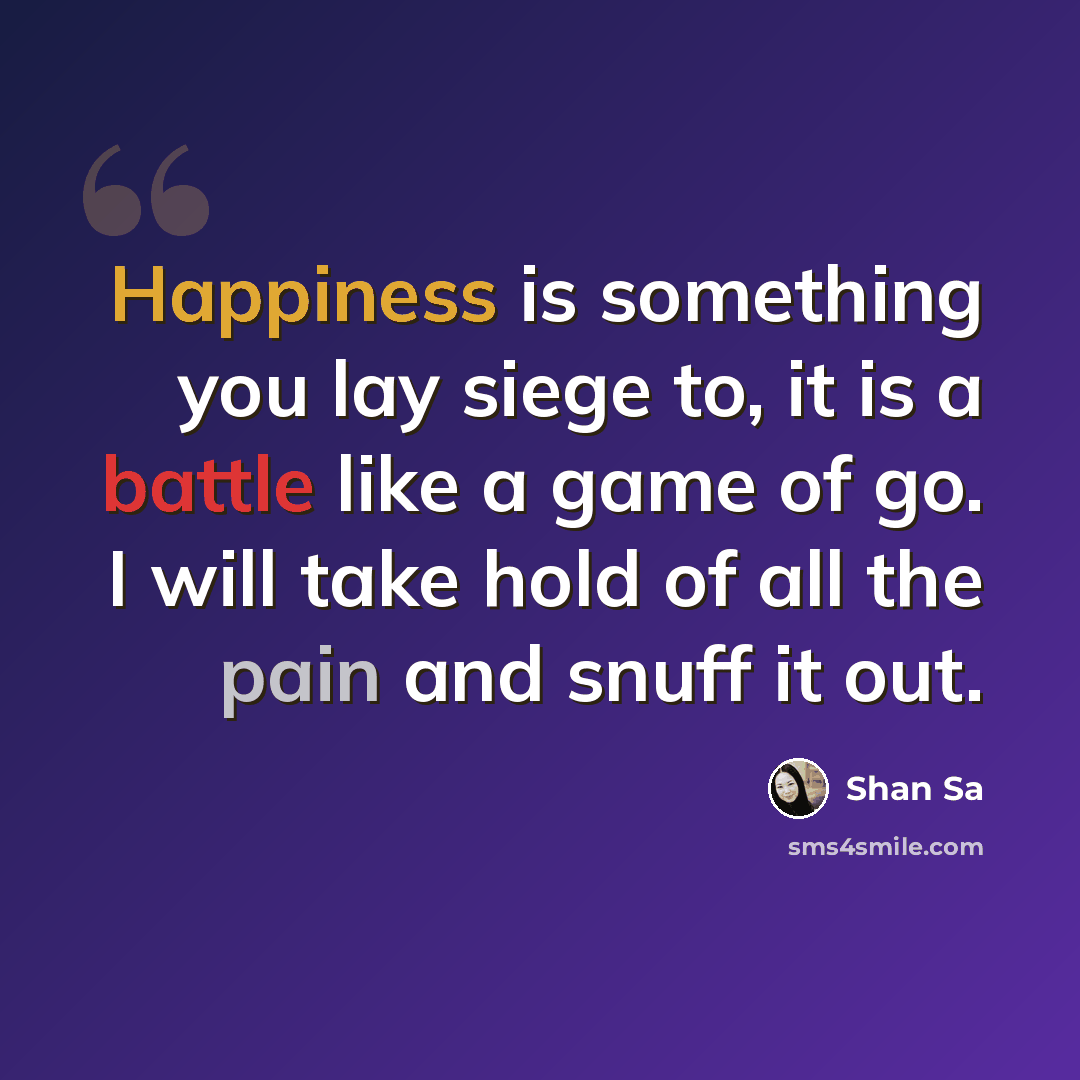 “Happiness is something you lay siege to, it is a battle like a game of go. I will take hold of all the pain and snuff it out.” quote by Shan Sa