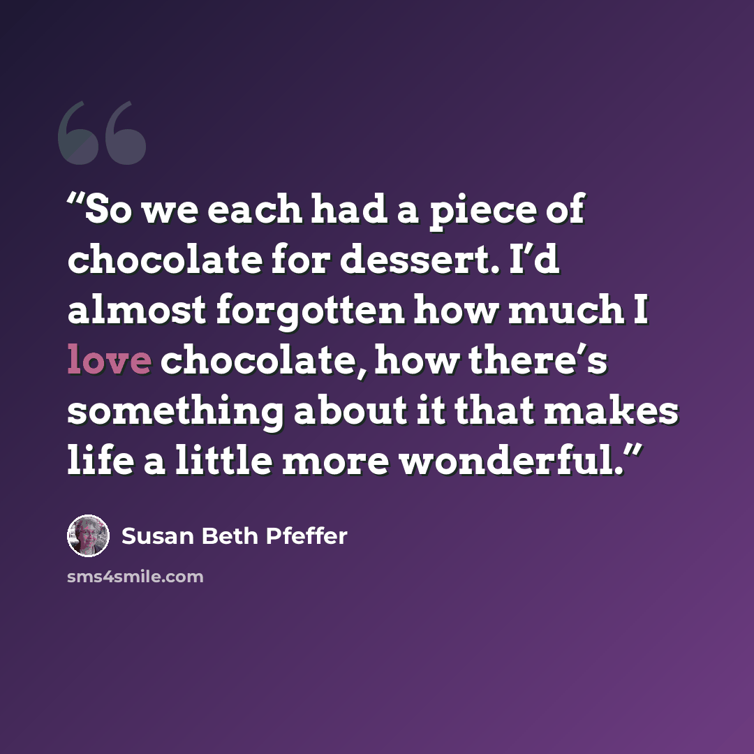 “So we each had a piece of chocolate for dessert. I’d almost forgotten how much I love chocolate, how there’s something about it that makes life a little more wonderful.” quote by Susan Beth Pfeffer