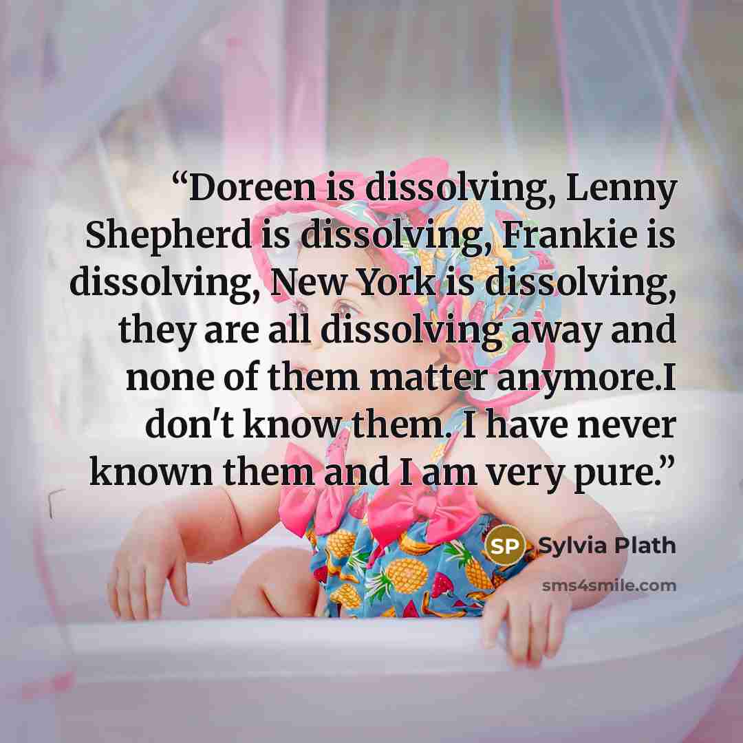 “Doreen is dissolving, Lenny Shepherd is dissolving, Frankie is dissolving, New York is dissolving, they are all dissolving away and none of them matter anymore.I don't know them. I have never known them and I am very pure.” quote by sylvia plath