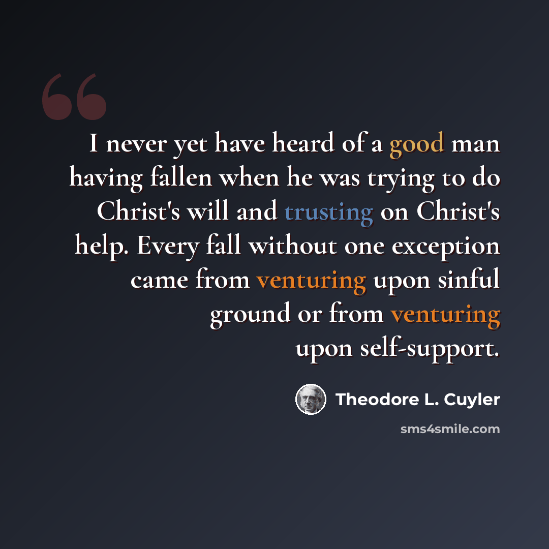 “I never yet have heard of a good man having fallen when he was trying to do Christ's will and trusting on Christ's help. Every fall without one exception came from venturing upon sinful ground or from venturing upon self-support.” quote by Theodore L. Cuyler