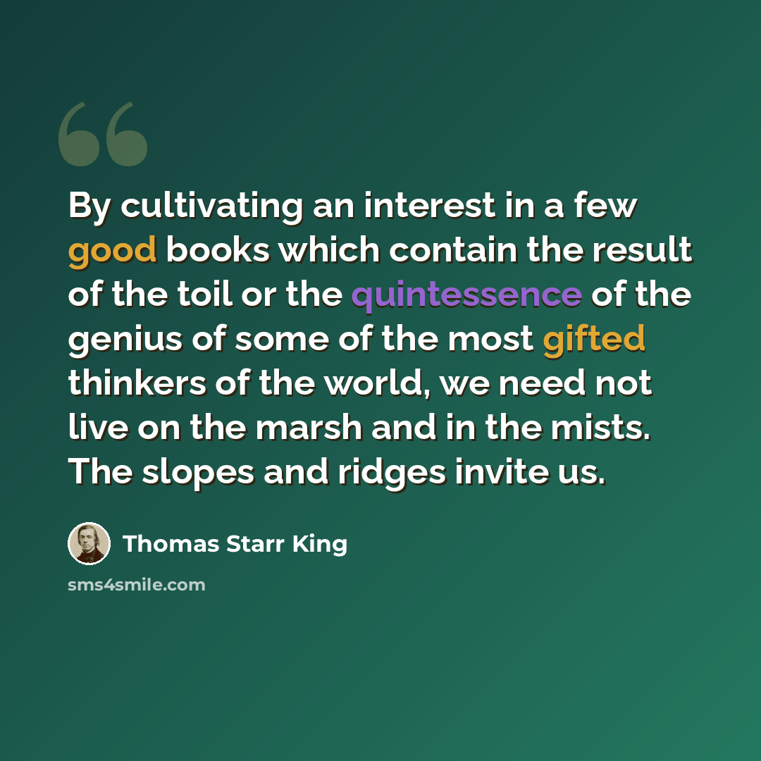 “By cultivating an interest in a few good books which contain the result of the toil or the quintessence of the genius of some of the most gifted thinkers of the world, we need not live on the marsh and in the mists. The slopes and ridges invite us.” quote by Thomas Starr King