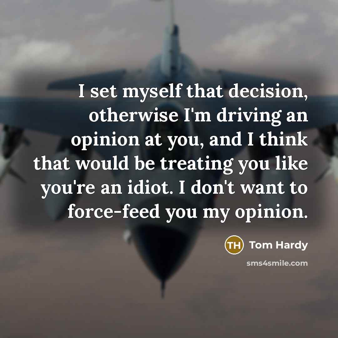 “I set myself that decision, otherwise I'm driving an opinion at you, and I think that would be treating you like you're an idiot. I don't want to force-feed you my opinion.” quote by Tom Hardy