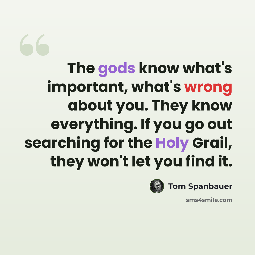 “The gods know what's important, what's wrong about you. They know everything. If you go out searching for the Holy Grail, they won't let you find it.” quote by Tom Spanbauer