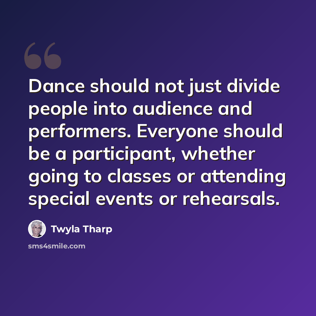 “Dance should not just divide people into audience and performers. Everyone should be a participant, whether going to classes or attending special events or rehearsals.” quote by Twyla Tharp
