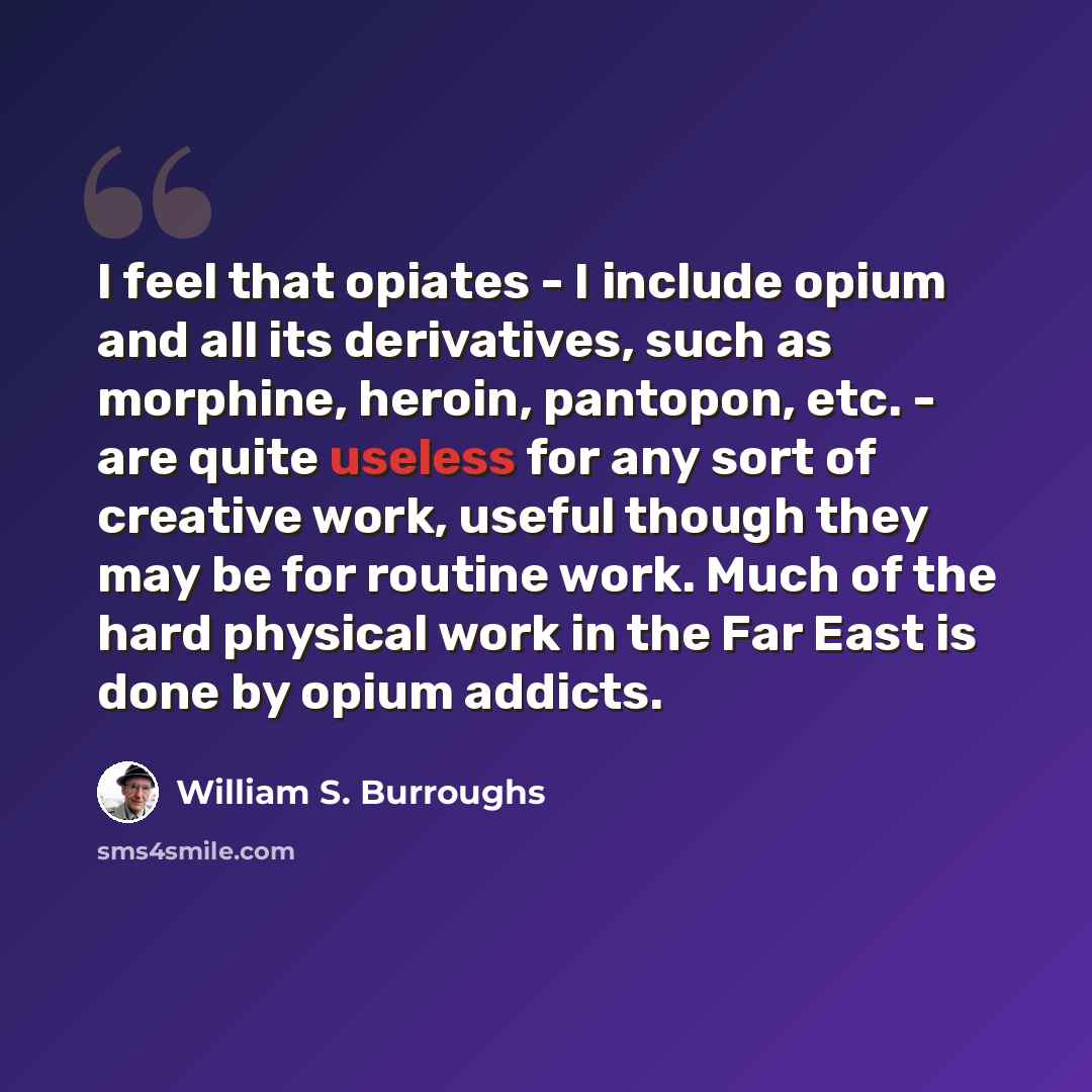 “I feel that opiates - I include opium and all its derivatives, such as morphine, heroin, pantopon, etc. - are quite useless for any sort of creative work, useful though they may be for routine work. Much of the hard physical work in the Far East is done by opium addicts.” quote by William S. Burroughs