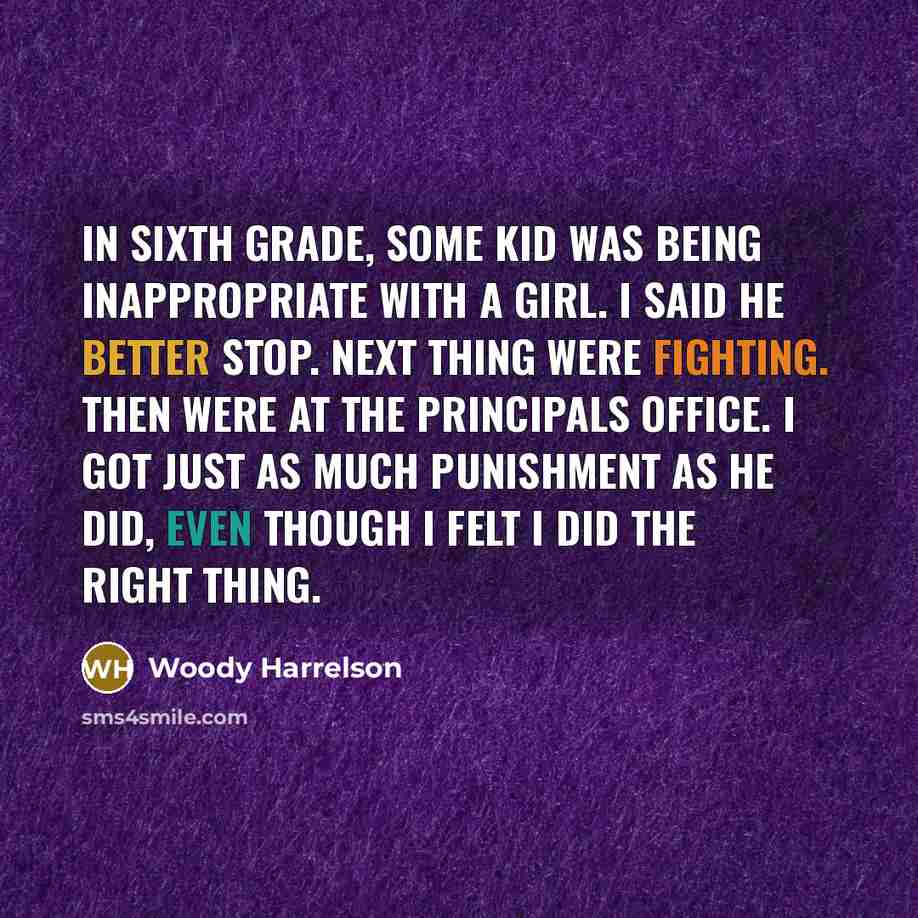 “In sixth grade, some kid was being inappropriate with a girl. I said he better stop. Next thing were fighting. Then were at the principals office. I got just as much punishment as he did, even though I felt I did the right thing.” quote by Woody Harrelson