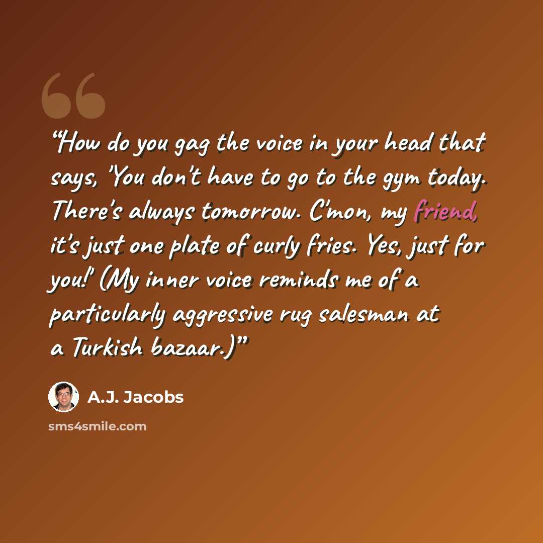 “How do you gag the voice in your head that says, 'You don't have to go to the gym today. There's always tomorrow. C'mon, my friend, it's just one plate of curly fries. Yes, just for you!' (My inner voice reminds me of a particularly aggressive rug salesman at a Turkish bazaar.)” quote by A.J. Jacobs