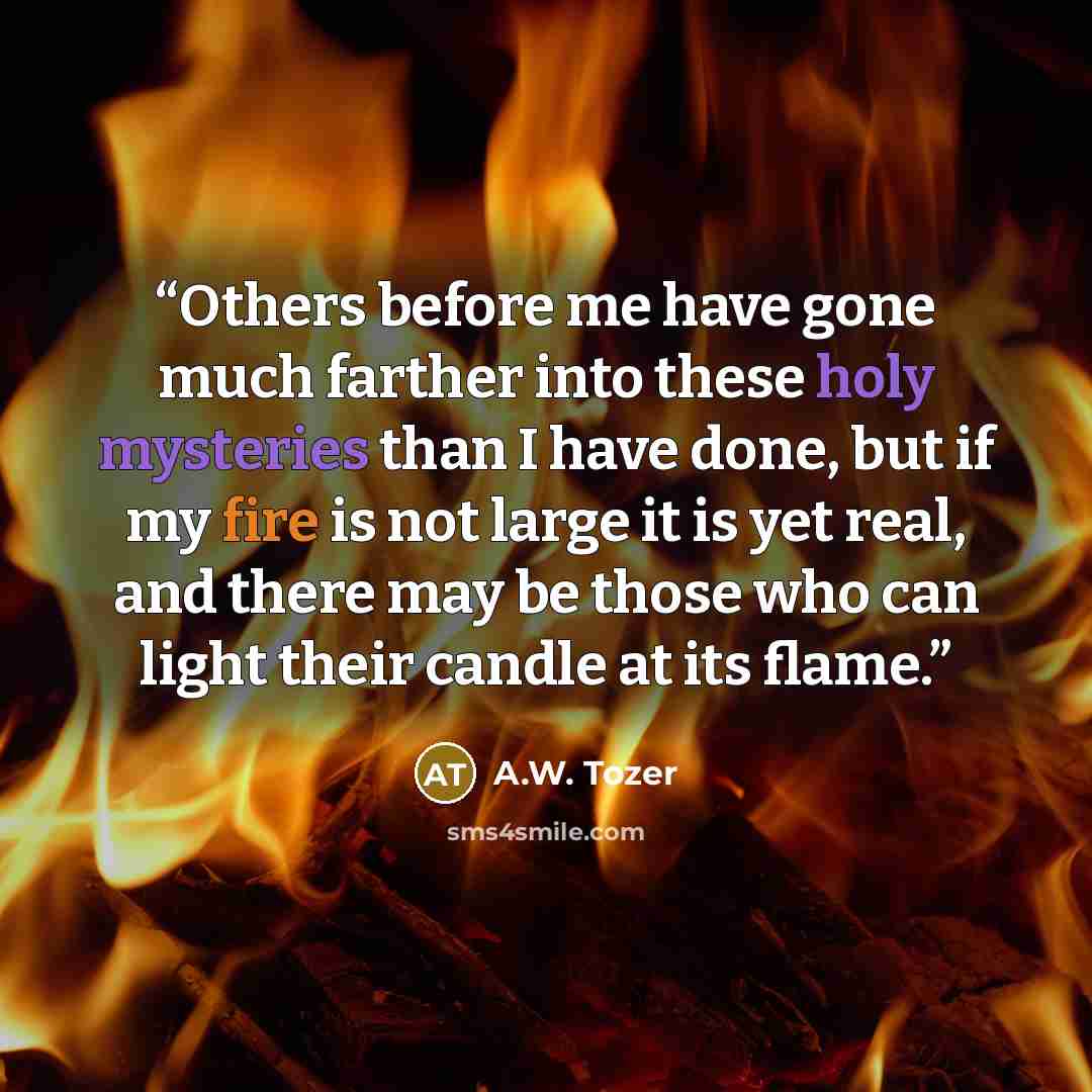 “Others before me have gone much farther into these holy mysteries than I have done, but if my fire is not large it is yet real, and there may be those who can light their candle at its flame.” quote by A.W. Tozer