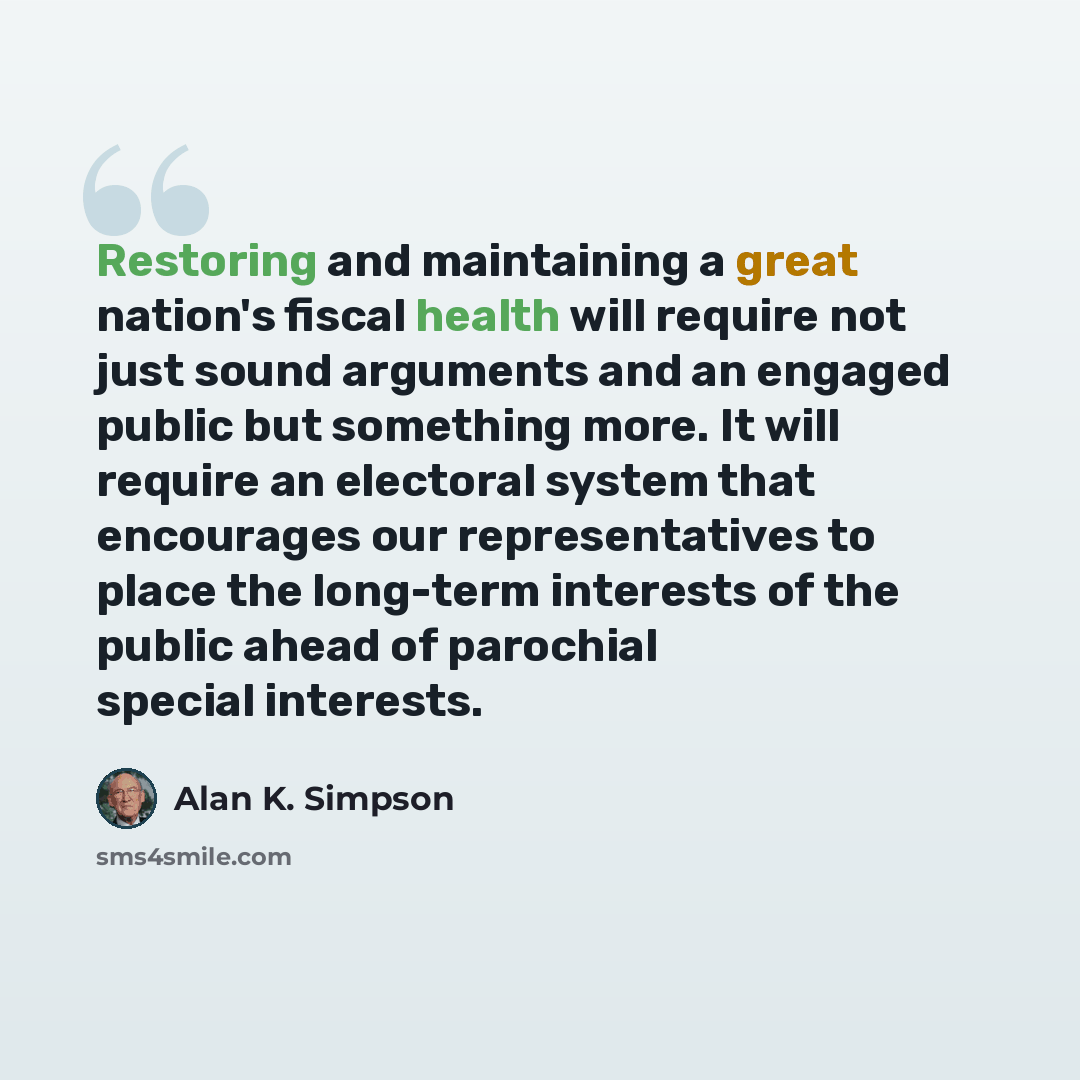 “Restoring and maintaining a great nation's fiscal health will require not just sound arguments and an engaged public but something more. It will require an electoral system that encourages our representatives to place the long-term interests of the public ahead of parochial special interests.” quote by Alan K. Simpson