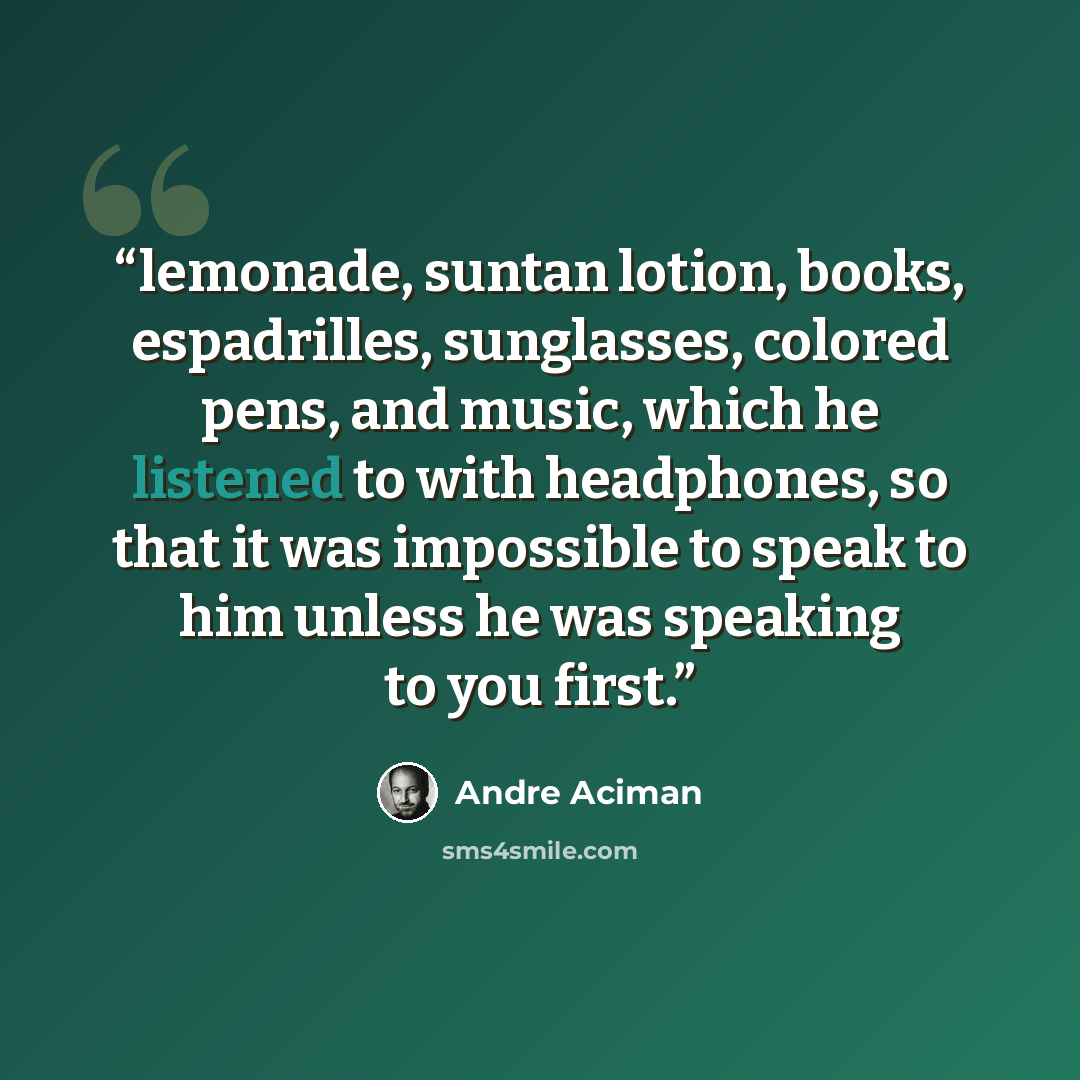 “lemonade, suntan lotion, books, espadrilles, sunglasses, colored pens, and music, which he listened to with headphones, so that it was impossible to speak to him unless he was speaking to you first.” quote by André Aciman