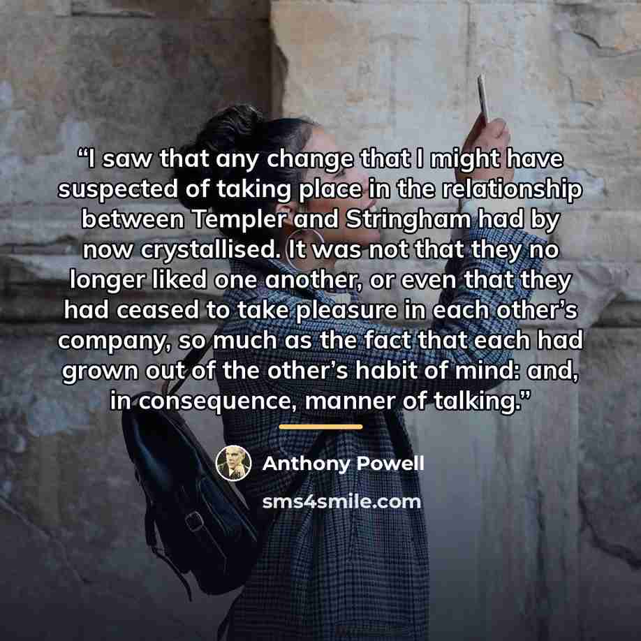 “I saw that any change that I might have suspected of taking place in the relationship between Templer and Stringham had by now crystallised. It was not that they no longer liked one another, or even that they had ceased to take pleasure in each other’s company, so much as the fact that each had…” quote by Anthony Powell