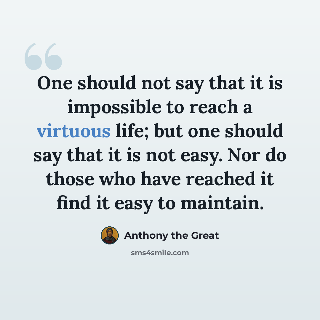 “One should not say that it is impossible to reach a virtuous life; but one should say that it is not easy. Nor do those who have reached it find it easy to maintain.” quote by Anthony the Great