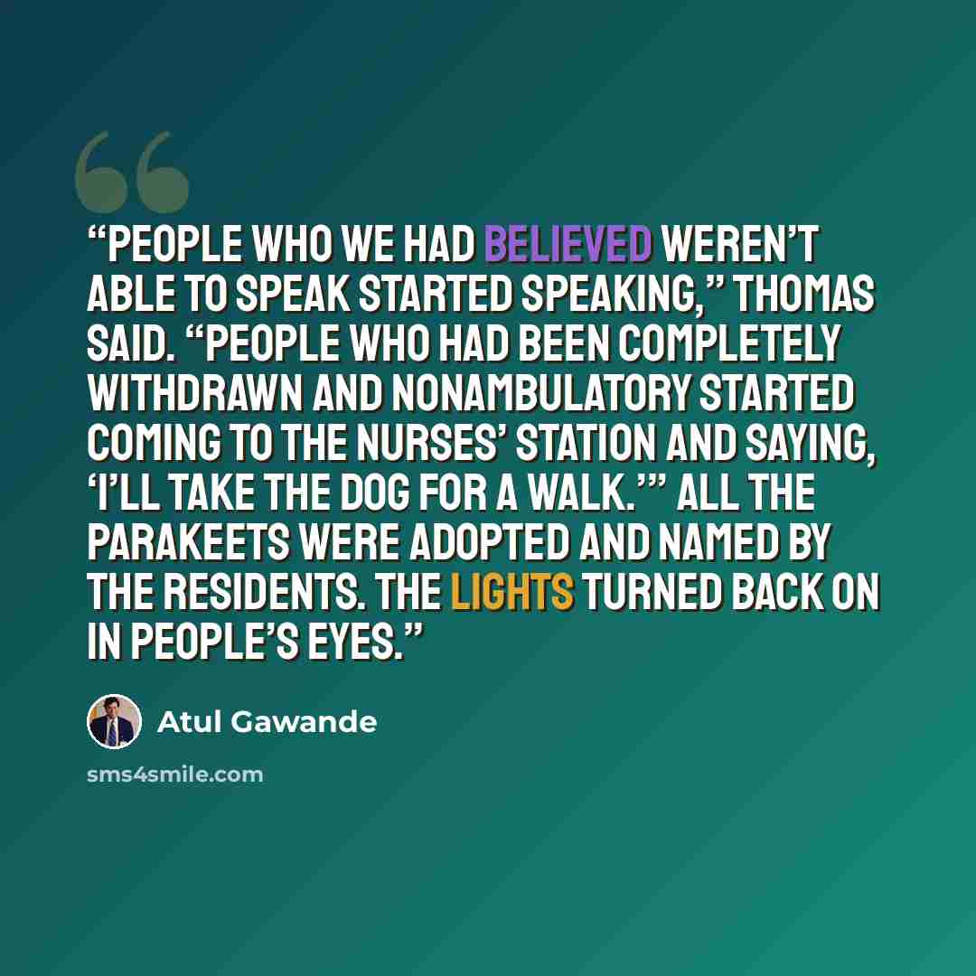 “People who we had believed weren’t able to speak started speaking,” Thomas said. “People who had been completely withdrawn and nonambulatory started coming to the nurses’ station and saying, ‘I’ll take the dog for a walk.’” All the parakeets were adopted and named by the residents. The lights…” quote by Atul Gawande