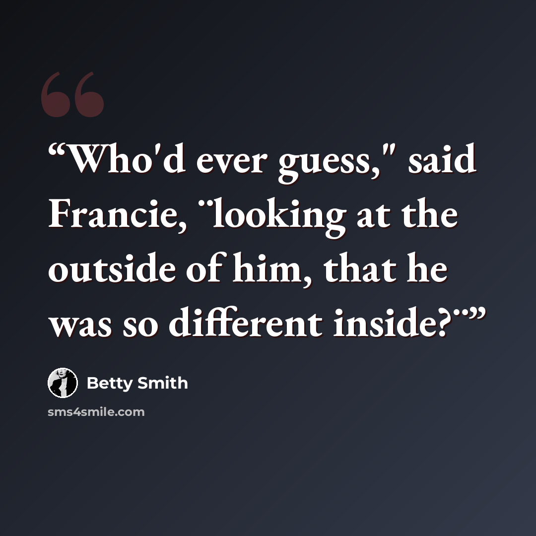 “Who'd ever guess," said Francie, ¨looking at the outside of him, that he was so different inside?¨” quote by Betty Smith