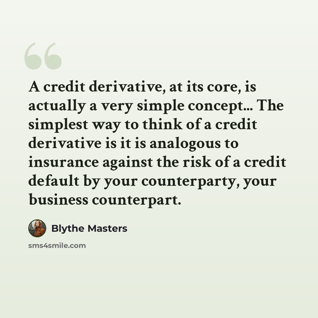 “A credit derivative, at its core, is actually a very simple concept... The simplest way to think of a credit derivative is it is analogous to insurance against the risk of a credit default by your counterparty, your business counterpart.” quote by Blythe Masters