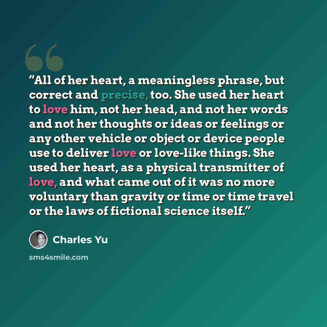 “All of her heart, a meaningless phrase, but correct and precise, too. She used her heart to love him, not her head, and not her words and not her thoughts or ideas or feelings or any other vehicle or object or device people use to deliver love or love-like things. She used her heart, as a physical…” quote by Charles Yu