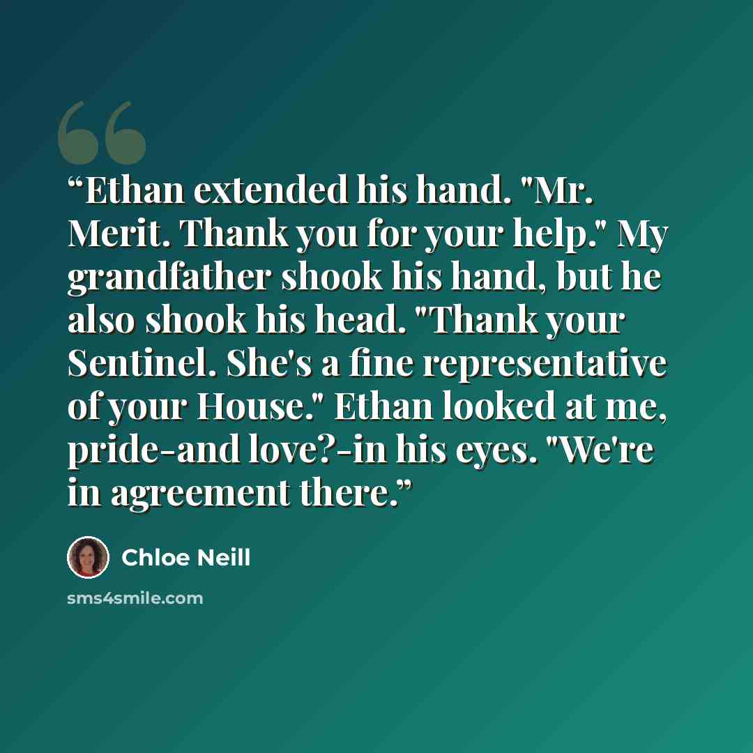“Ethan extended his hand. "Mr. Merit. Thank you for your help." My grandfather shook his hand, but he also shook his head. "Thank your Sentinel. She's a fine representative of your House." Ethan looked at me, pride-and love?-in his eyes. "We're in agreement there.” quote by Chloe Neill