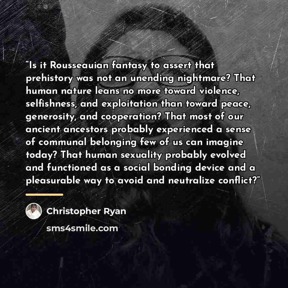 “Is it Rousseauian fantasy to assert that prehistory was not an unending nightmare? That human nature leans no more toward violence, selfishness, and exploitation than toward peace, generosity, and cooperation? That most of our ancient ancestors probably experienced a sense of communal belonging…” quote by Christopher Ryan