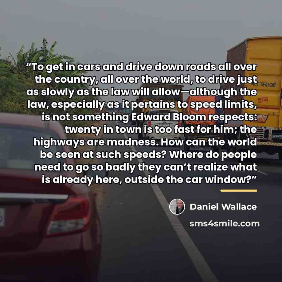 “To get in cars and drive down roads all over the country, all over the world, to drive just as slowly as the law will allow—although the law, especially as it pertains to speed limits, is not something Edward Bloom respects: twenty in town is too fast for him; the highways are madness. How can the…” quote by Daniel Wallace