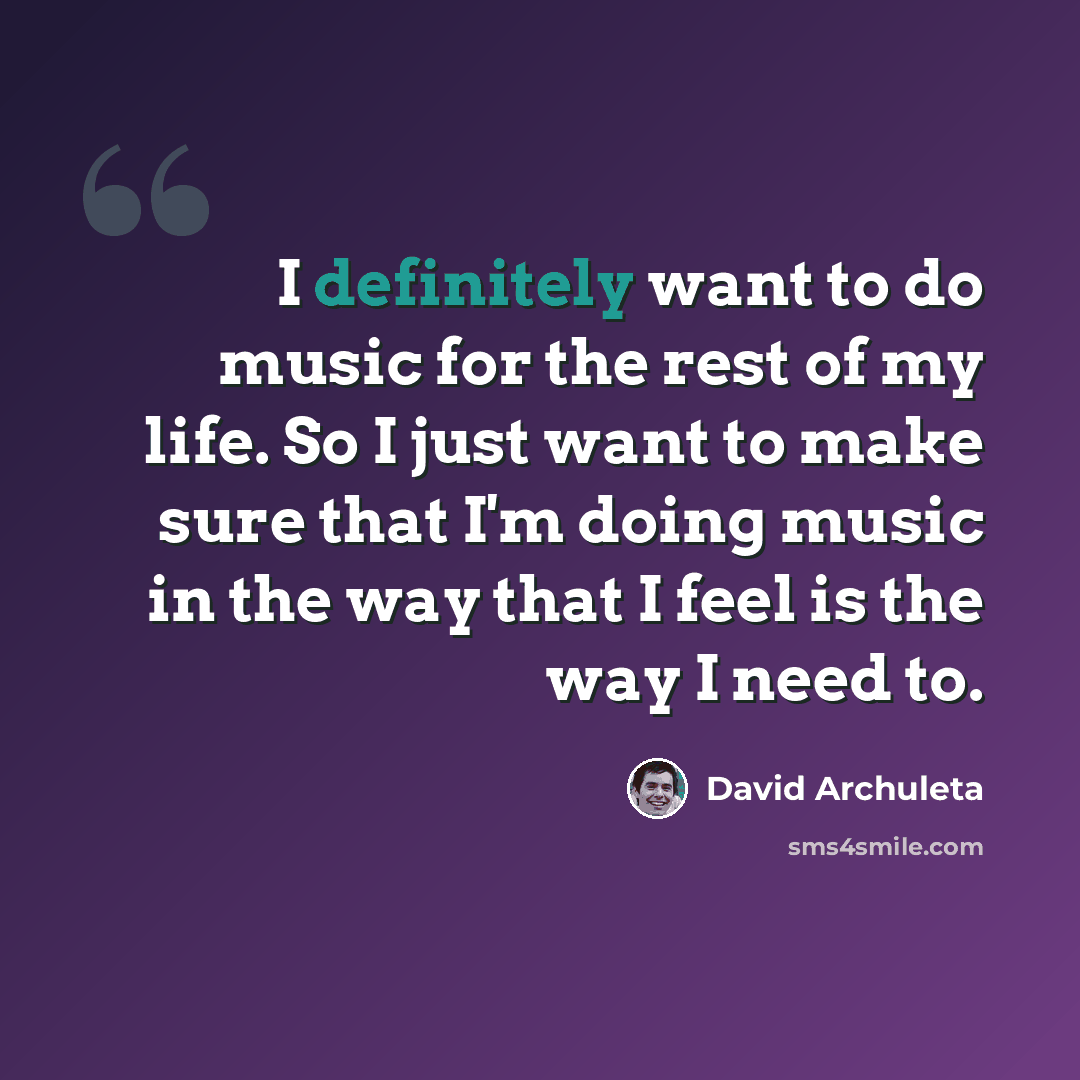 “I definitely want to do music for the rest of my life. So I just want to make sure that I'm doing music in the way that I feel is the way I need to.” quote by David Archuleta