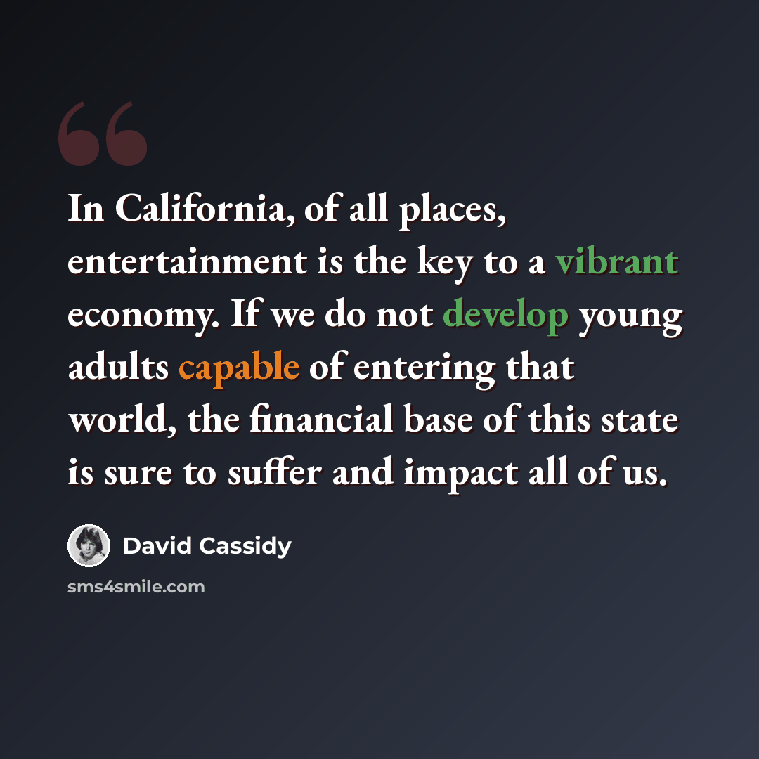 “In California, of all places, entertainment is the key to a vibrant economy. If we do not develop young adults capable of entering that world, the financial base of this state is sure to suffer and impact all of us.” quote by David Cassidy