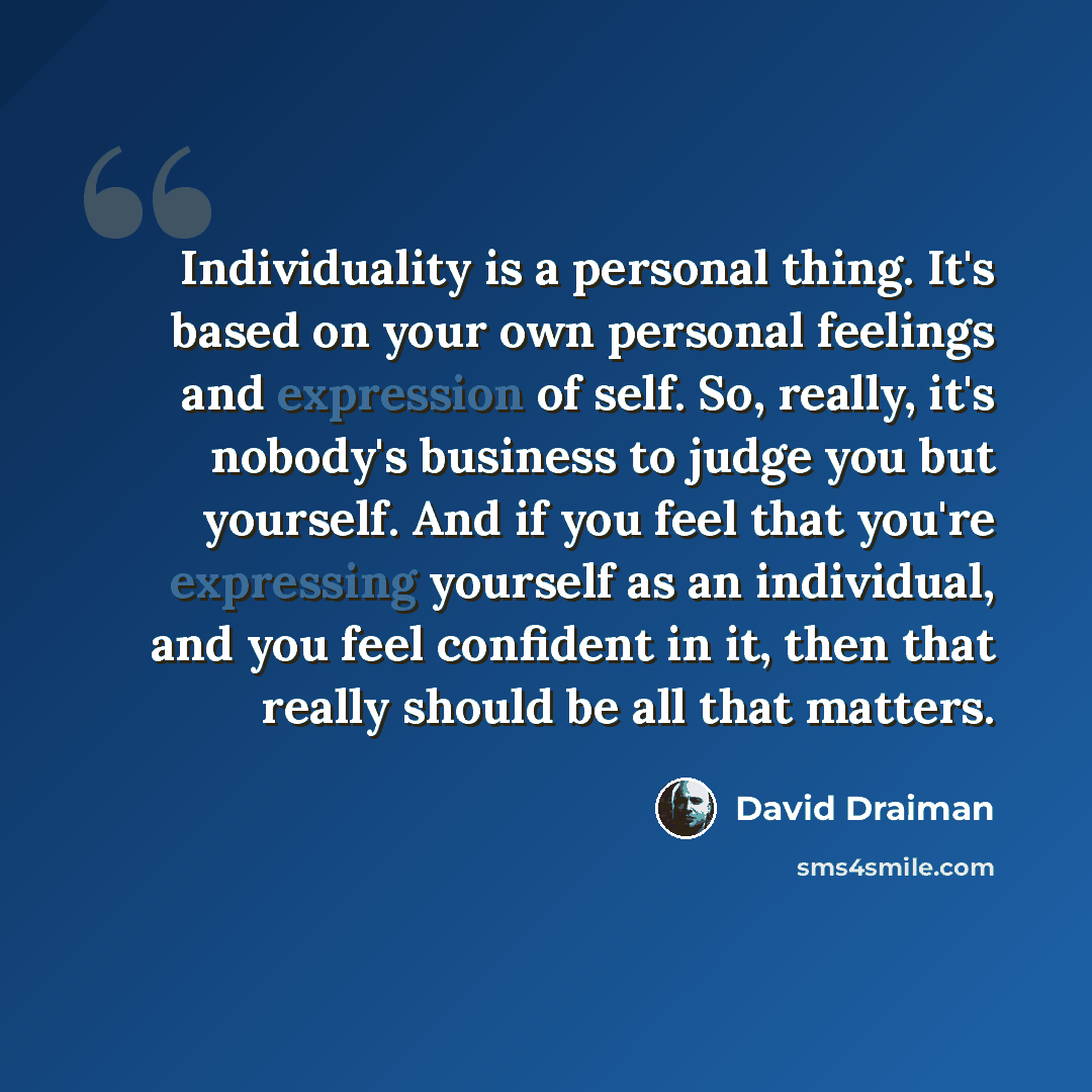“Individuality is a personal thing. It's based on your own personal feelings and expression of self. So, really, it's nobody's business to judge you but yourself. And if you feel that you're expressing yourself as an individual, and you feel confident in it, then that really should be all that…” quote by David Draiman