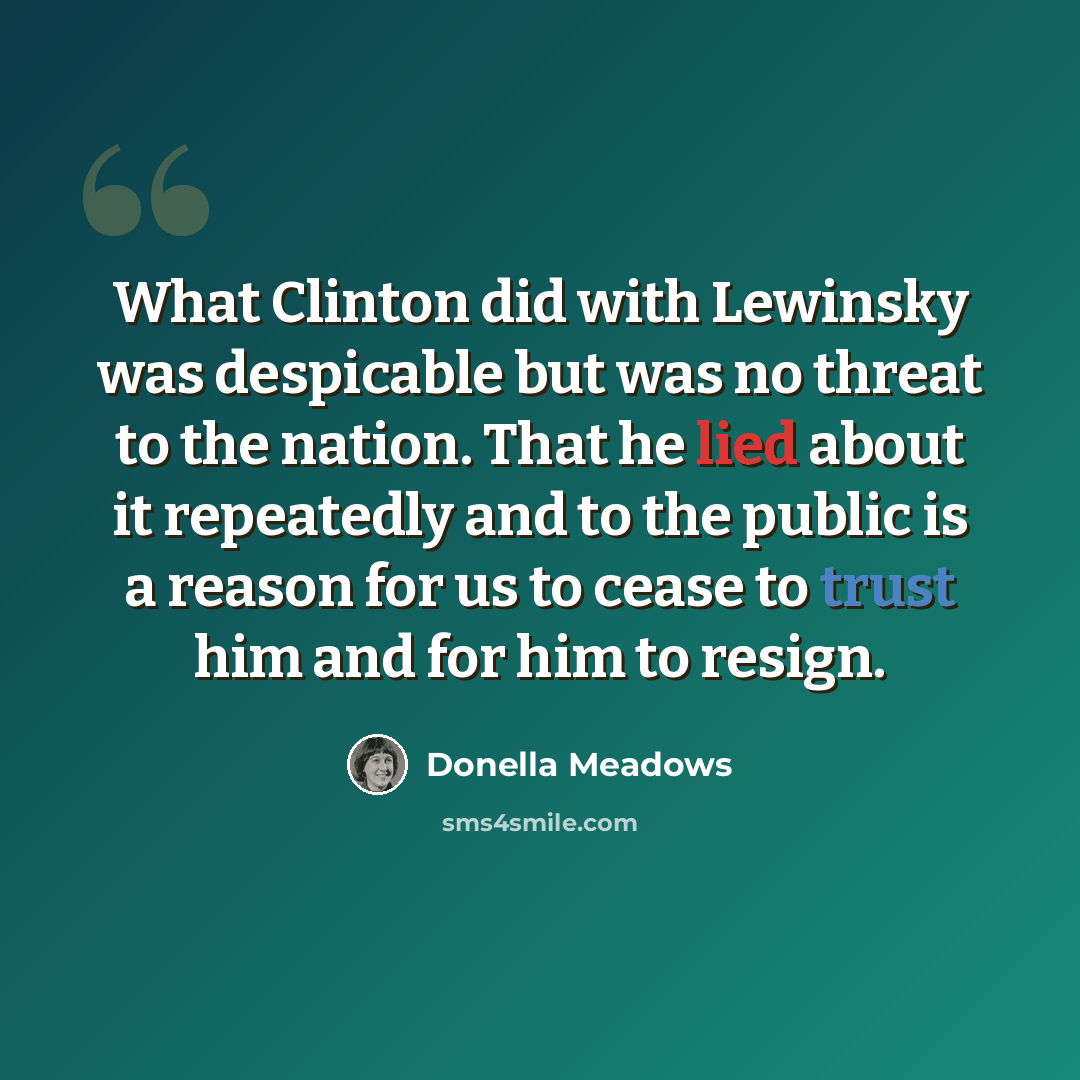“What Clinton did with Lewinsky was despicable but was no threat to the nation. That he lied about it repeatedly and to the public is a reason for us to cease to trust him and for him to resign.” quote by Donella Meadows