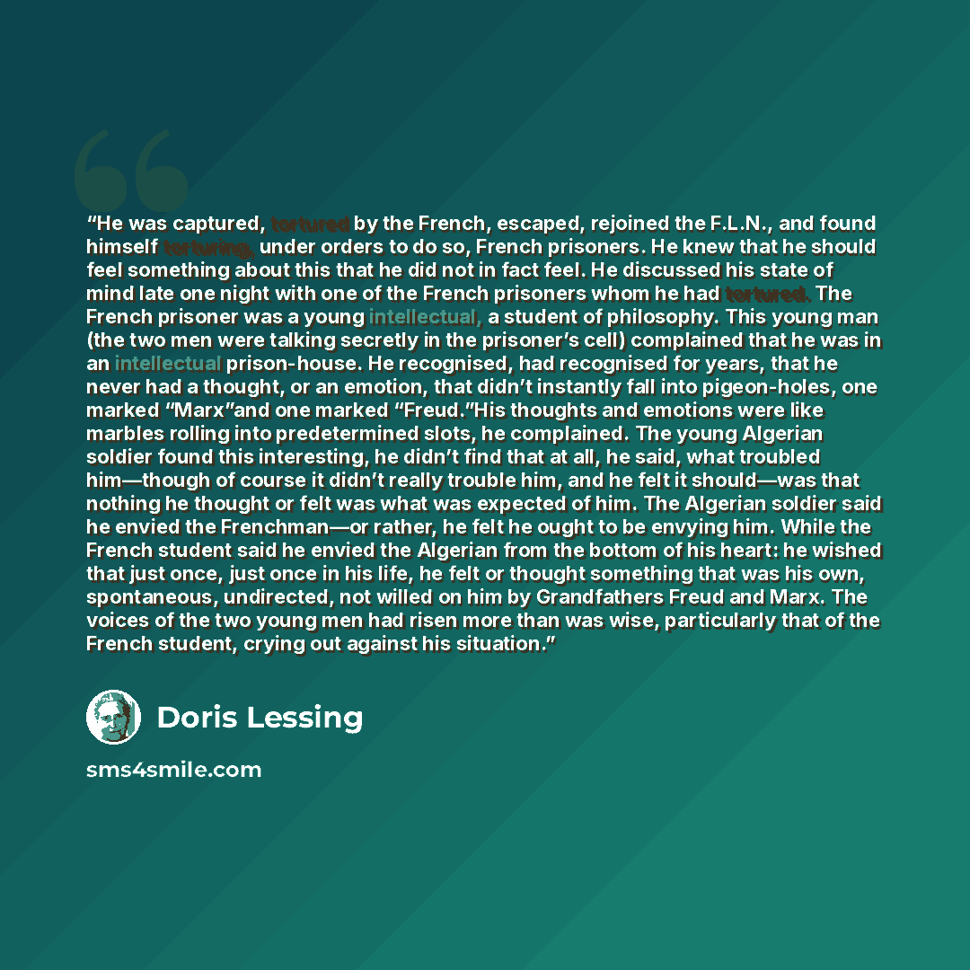 “He was captured, tortured by the French, escaped, rejoined the F.L.N., and found himself torturing, under orders to do so, French prisoners. He knew that he should feel something about this that he did not in fact feel. He discussed his state of mind late one night with one of the French prisoners…” quote by Doris Lessing