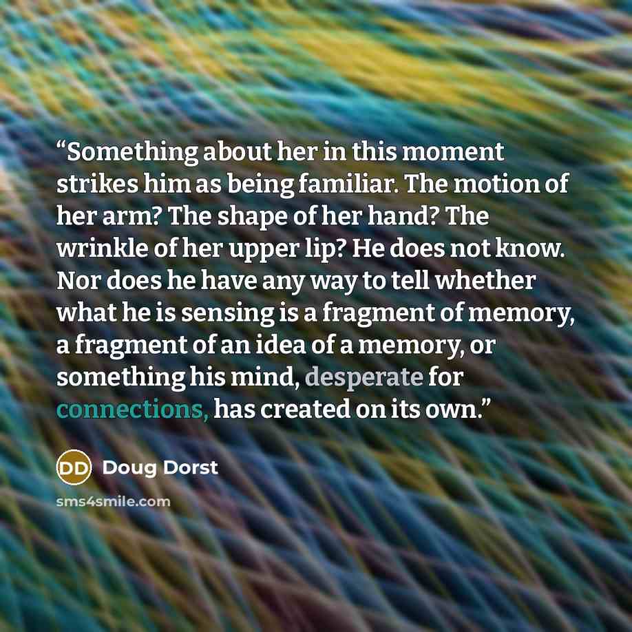 “Something about her in this moment strikes him as being familiar. The motion of her arm? The shape of her hand? The wrinkle of her upper lip? He does not know. Nor does he have any way to tell whether what he is sensing is a fragment of memory, a fragment of an idea of a memory, or something his…” quote by Doug Dorst