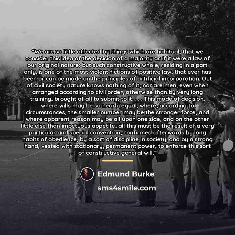 “We are so little affected by things which are habitual, that we consider this idea of the decision of a majority as if it were a law of our original nature: but such constructive whole, residing in a part only, is one of the most violent fictions of positive law, that ever has been or can be made…” quote by Edmund Burke
