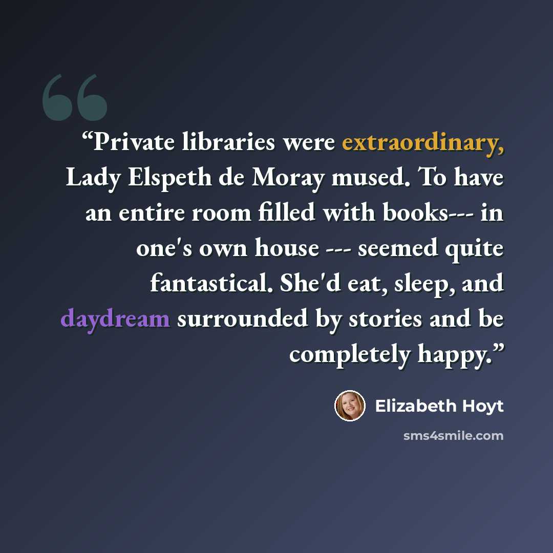 “Private libraries were extraordinary, Lady Elspeth de Moray mused. To have an entire room filled with books--- in one's own house --- seemed quite fantastical. She'd eat, sleep, and daydream surrounded by stories and be completely happy.” quote by Elizabeth Hoyt