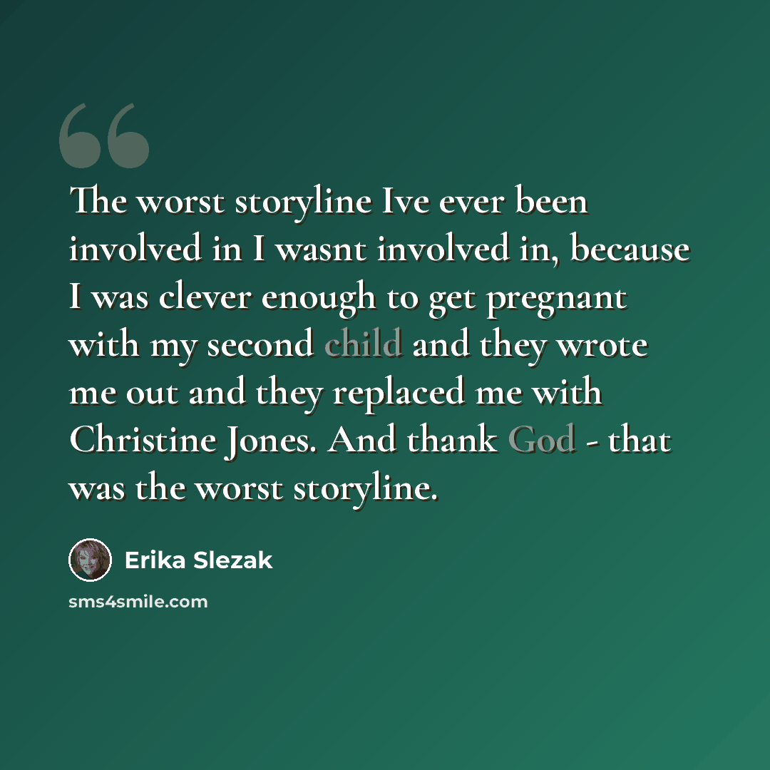 “The worst storyline Ive ever been involved in I wasnt involved in, because I was clever enough to get pregnant with my second child and they wrote me out and they replaced me with Christine Jones. And thank God - that was the worst storyline.” quote by Erika Slezak