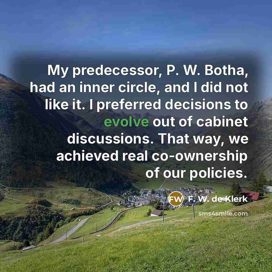 “My predecessor, P. W. Botha, had an inner circle, and I did not like it. I preferred decisions to evolve out of cabinet discussions. That way, we achieved real co-ownership of our policies.” quote by F. W. de Klerk
