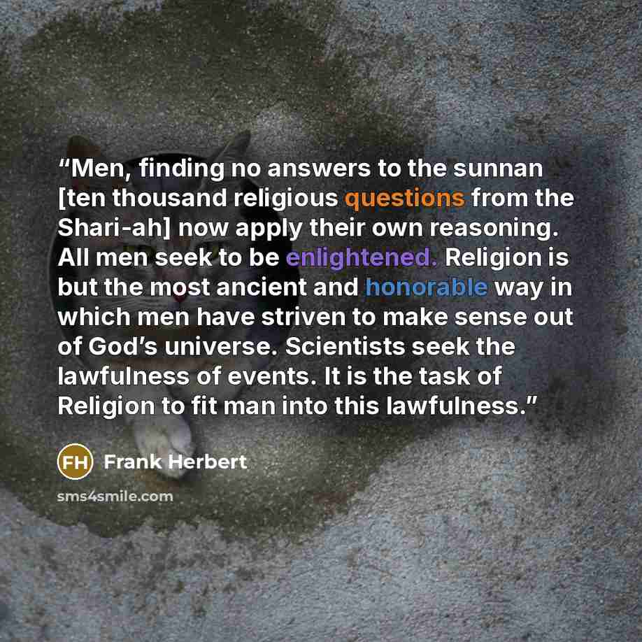 “Men, finding no answers to the sunnan [ten thousand religious questions from the Shari-ah] now apply their own reasoning. All men seek to be enlightened. Religion is but the most ancient and honorable way in which men have striven to make sense out of God’s universe. Scientists seek the lawfulness…” quote by Frank Herbert