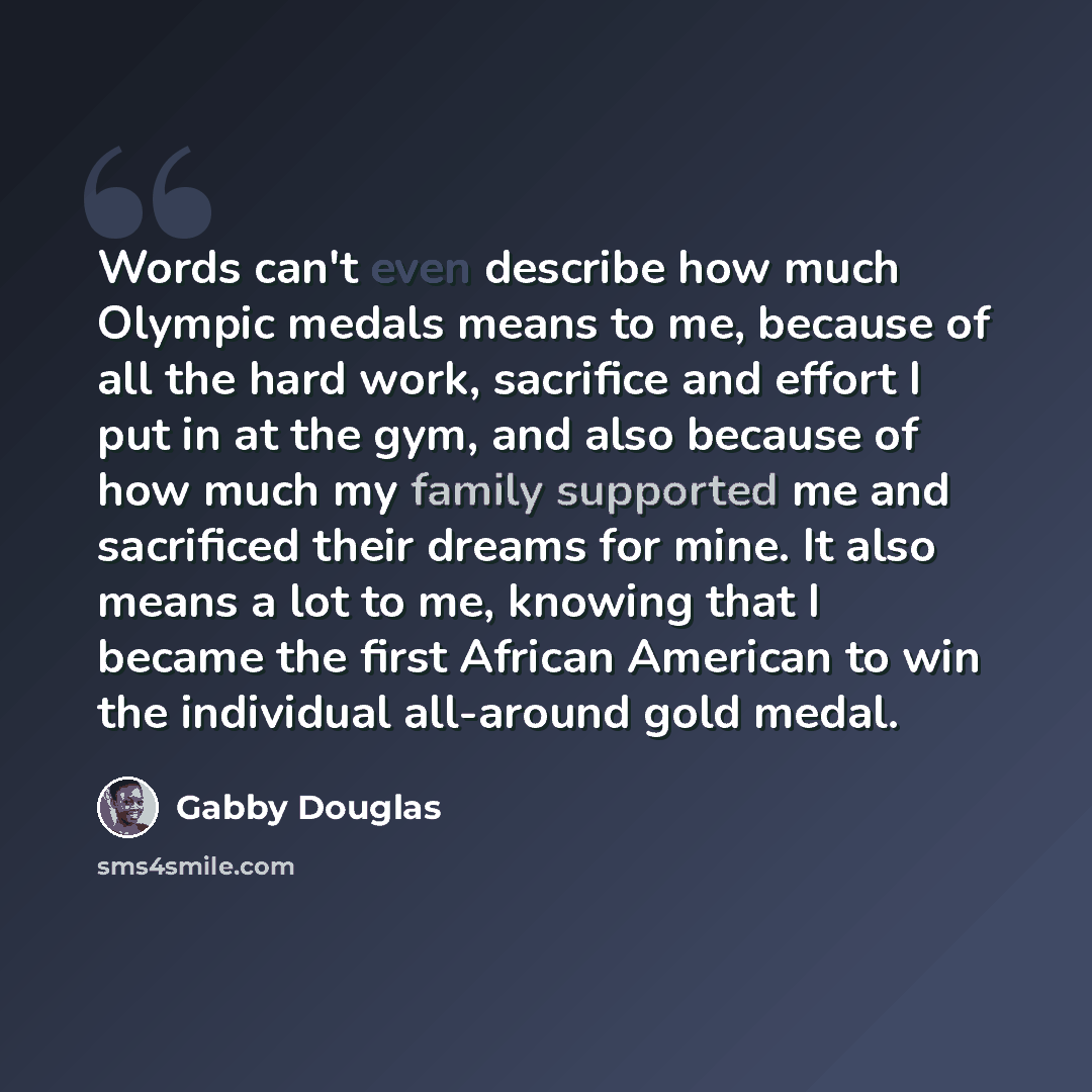 “Words can't even describe how much Olympic medals means to me, because of all the hard work, sacrifice and effort I put in at the gym, and also because of how much my family supported me and sacrificed their dreams for mine. It also means a lot to me, knowing that I became the first African…” quote by Gabby Douglas
