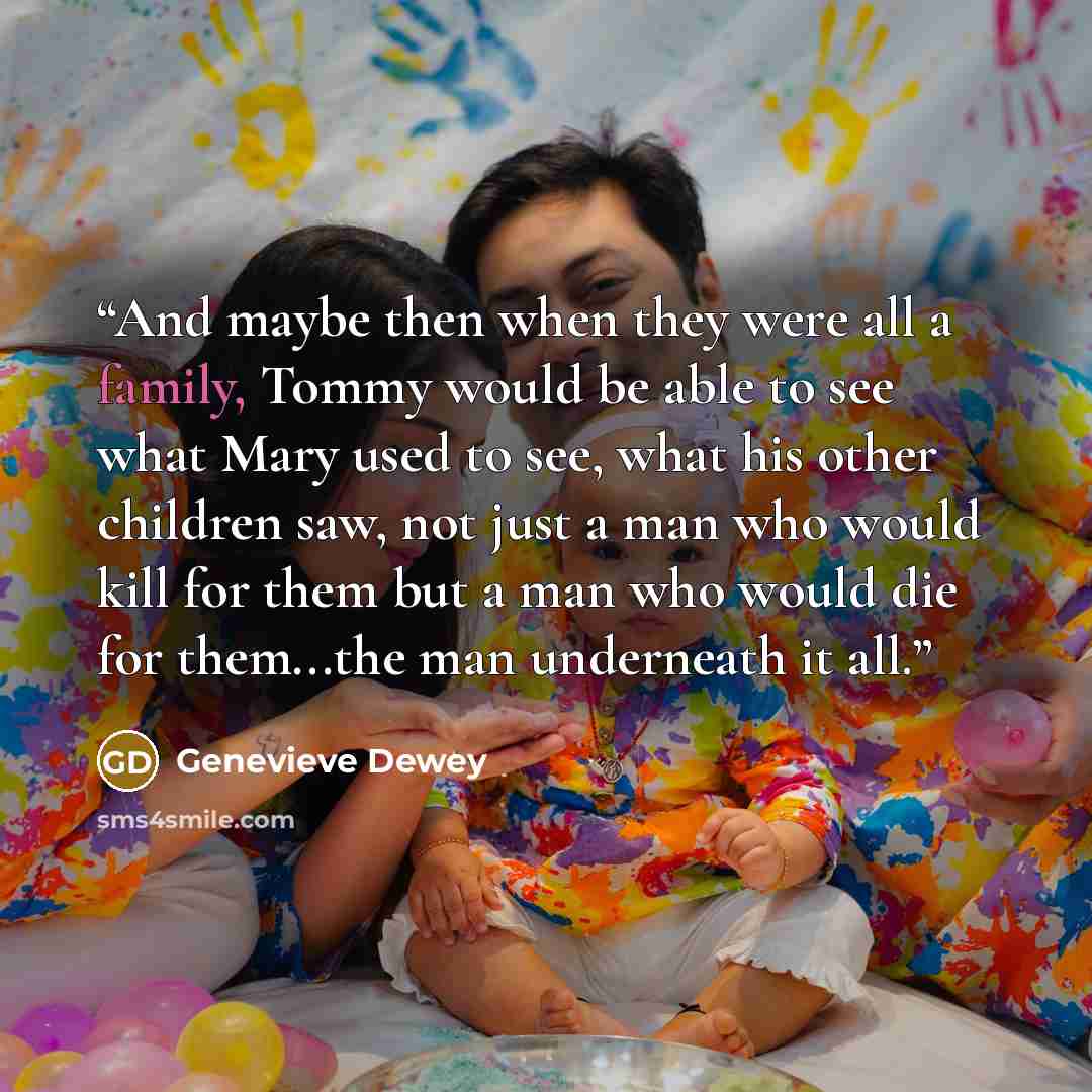 “And maybe then when they were all a family, Tommy would be able to see what Mary used to see, what his other children saw, not just a man who would kill for them but a man who would die for them...the man underneath it all.” quote by Genevieve Dewey