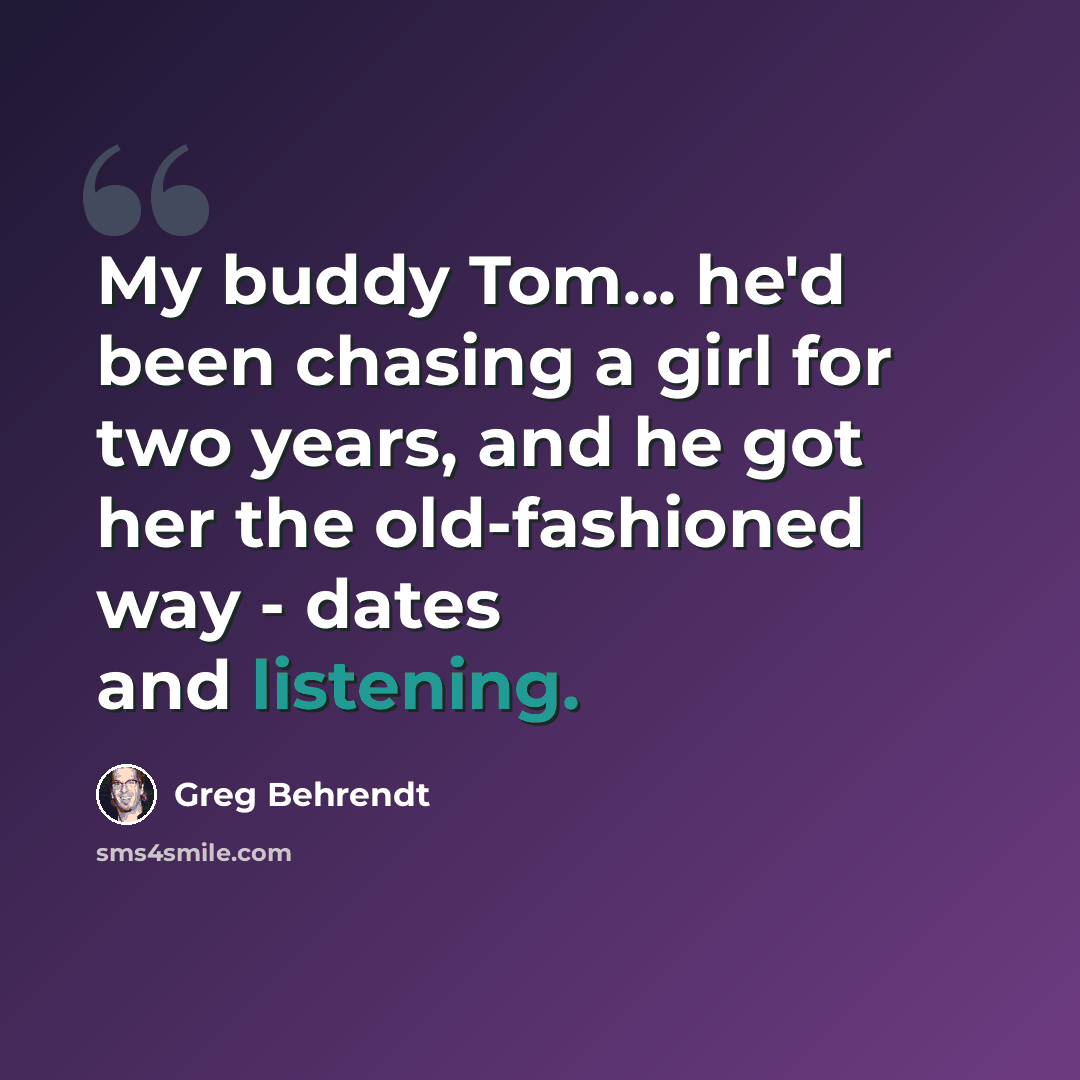 “My buddy Tom... he'd been chasing a girl for two years, and he got her the old-fashioned way - dates and listening.” quote by Greg Behrendt