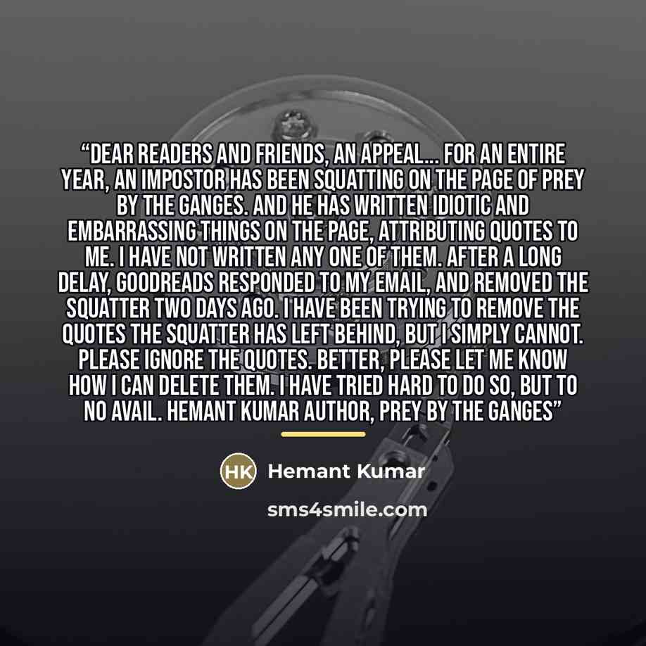 “Dear Readers and Friends, An Appeal... For an entire year, an impostor has been squatting on the page of Prey By The Ganges. And he has written idiotic and embarrassing things on the page, attributing quotes to me. I have not written any one of them. After a long delay, goodreads responded to my…” quote by Hemant Kumar