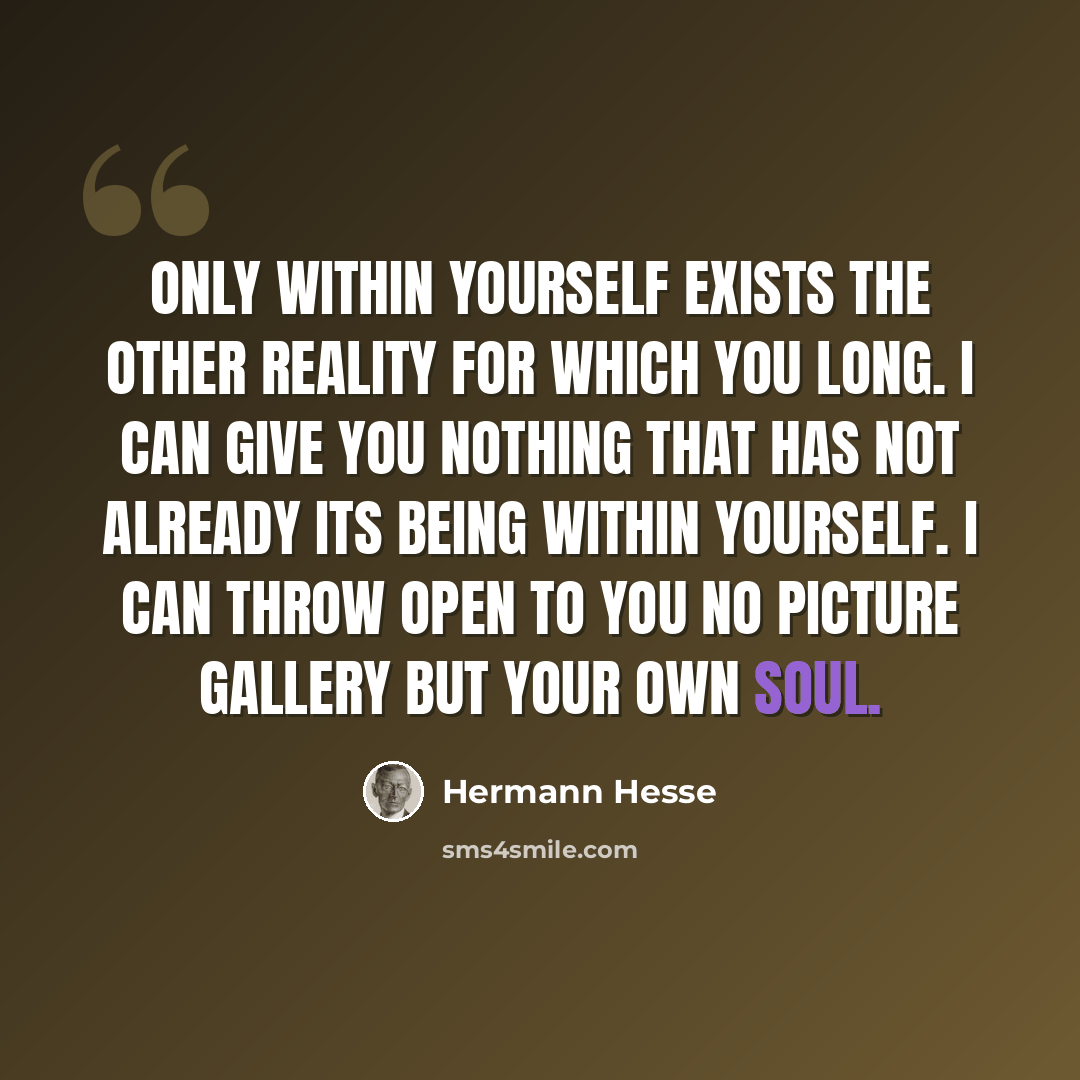 “Only within yourself exists the other reality for which you long. I can give you nothing that has not already its being within yourself. I can throw open to you no picture gallery but your own soul.” quote by Hermann Hesse