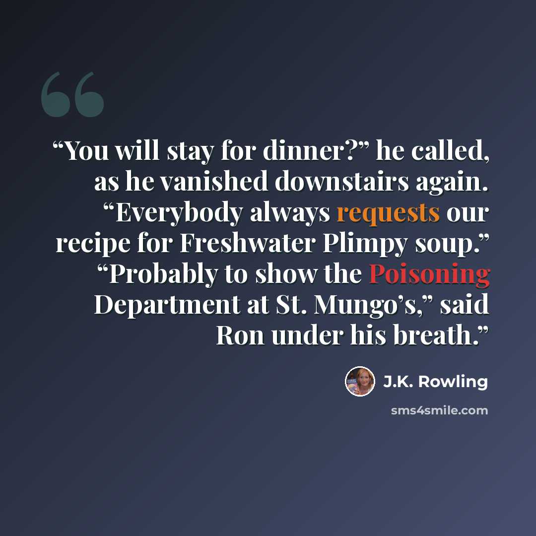 “You will stay for dinner?” he called, as he vanished downstairs again. “Everybody always requests our recipe for Freshwater Plimpy soup.” “Probably to show the Poisoning Department at St. Mungo’s,” said Ron under his breath.” quote by J.K. Rowling