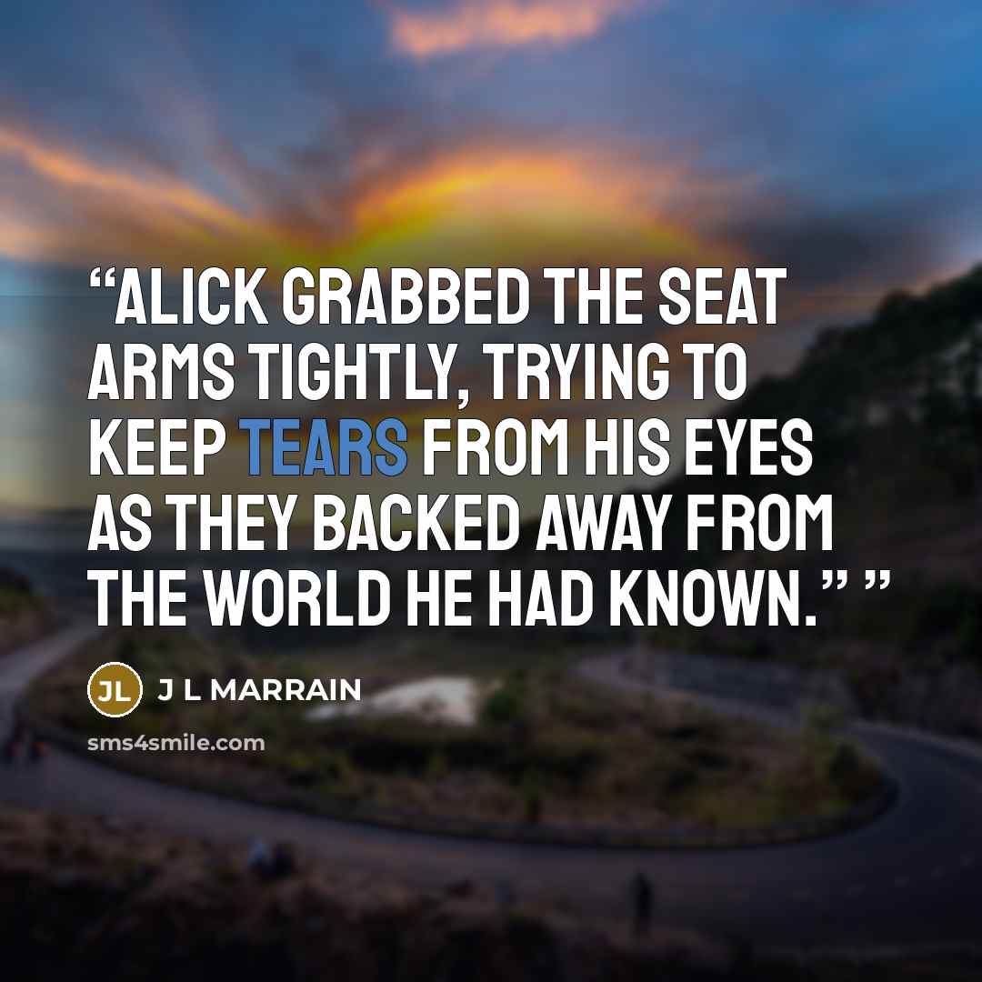 “Alick grabbed the seat arms tightly, trying to keep tears from his eyes as they backed away from the world he had known.”” quote by J L MARRAIN