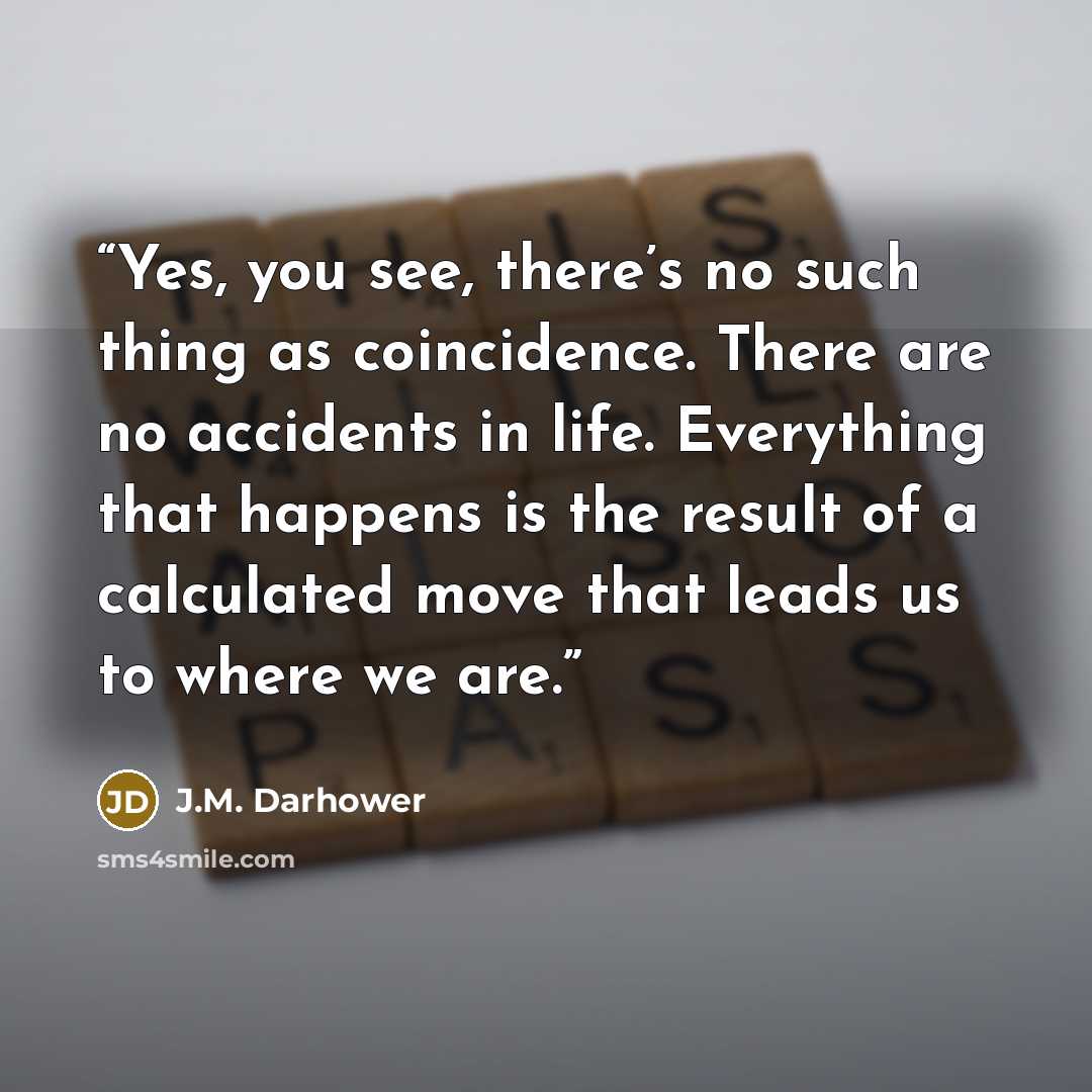 “Yes, you see, there’s no such thing as coincidence. There are no accidents in life. Everything that happens is the result of a calculated move that leads us to where we are.” quote by J.M. Darhower