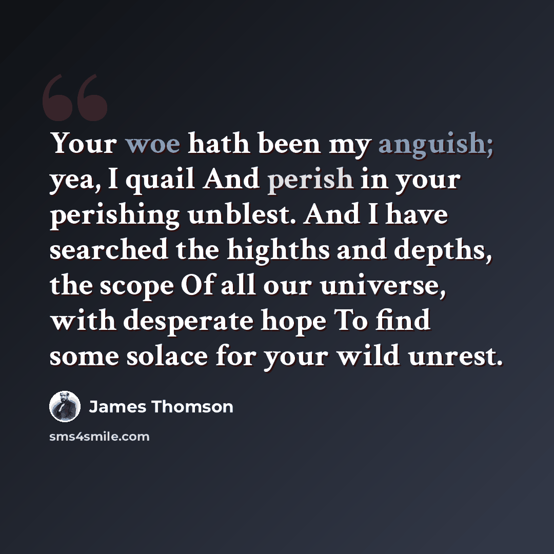 “Your woe hath been my anguish; yea, I quail And perish in your perishing unblest. And I have searched the highths and depths, the scope Of all our universe, with desperate hope To find some solace for your wild unrest.” quote by James Thomson