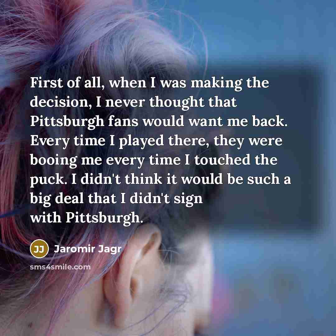 “First of all, when I was making the decision, I never thought that Pittsburgh fans would want me back. Every time I played there, they were booing me every time I touched the puck. I didn't think it would be such a big deal that I didn't sign with Pittsburgh.” quote by Jaromir Jagr